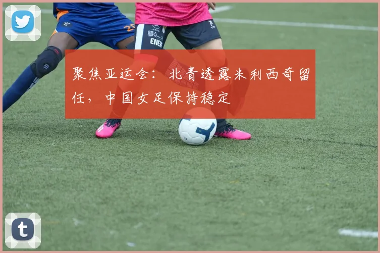 聚焦亚运会：北青透露米利西奇留任，中国女足保持稳定