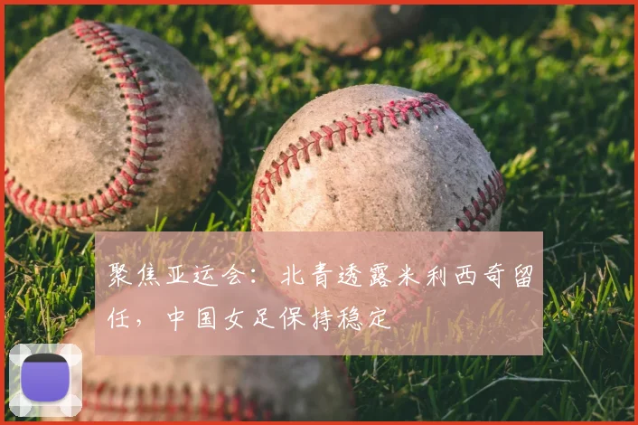 聚焦亚运会：北青透露米利西奇留任，中国女足保持稳定