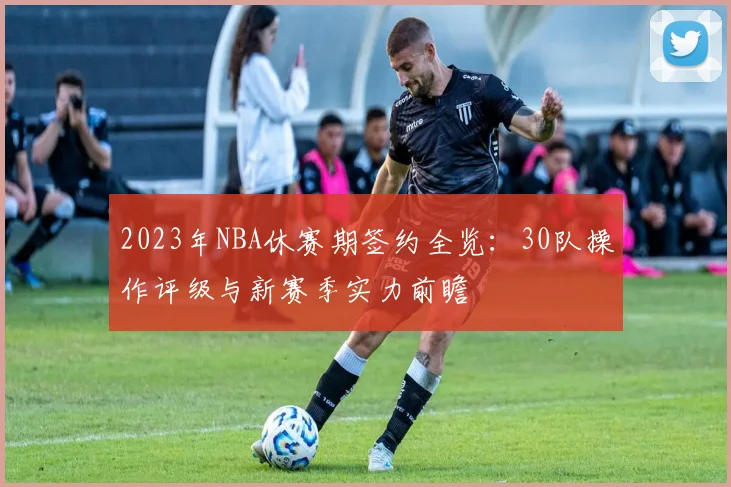 2023年NBA休赛期签约全览：30队操作评级与新赛季实力前瞻