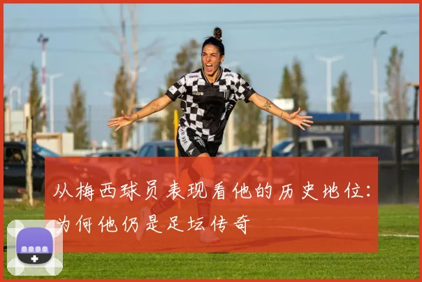 从梅西球员表现看他的历史地位：为何他仍是足坛传奇