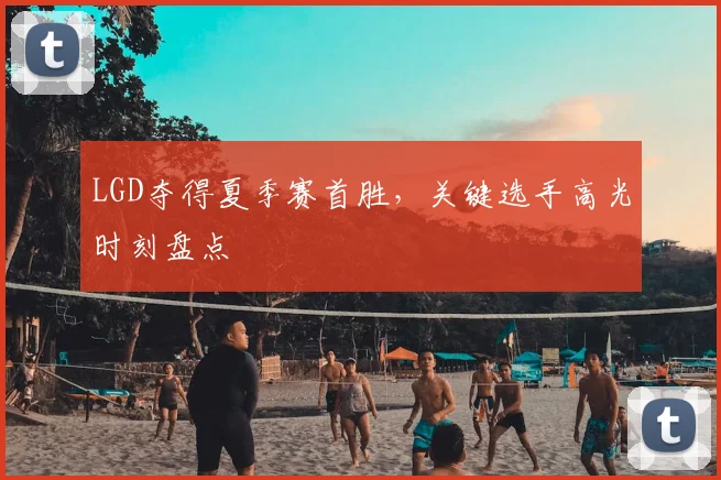 LGD夺得夏季赛首胜，关键选手高光时刻盘点