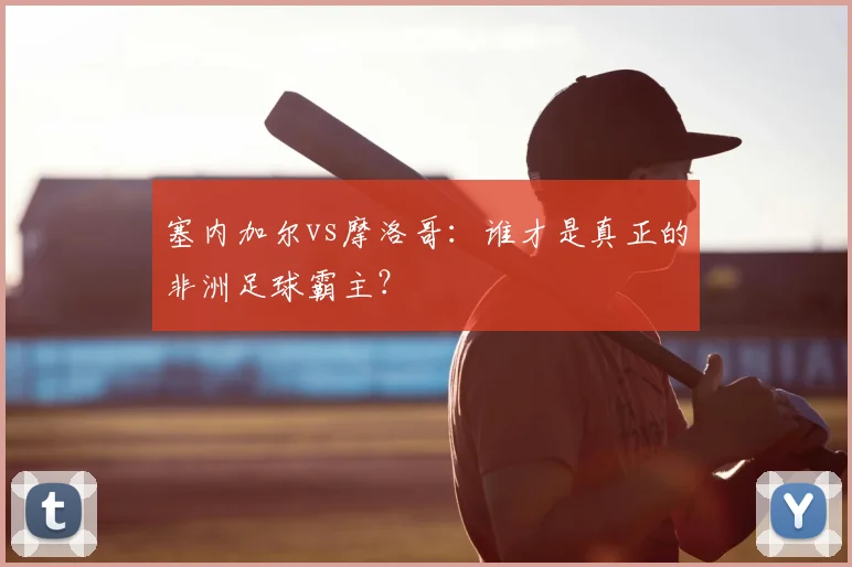 塞内加尔vs摩洛哥：谁才是真正的非洲足球霸主？
