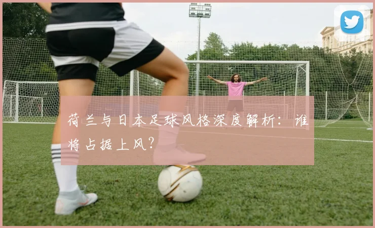 荷兰与日本足球风格深度解析：谁将占据上风？
