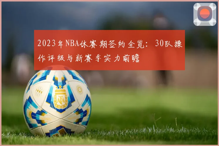 2023年NBA休赛期签约全览：30队操作评级与新赛季实力前瞻