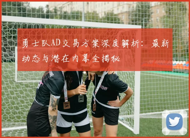 勇士队AD交易方案深度解析：最新动态与潜在内幕全揭秘