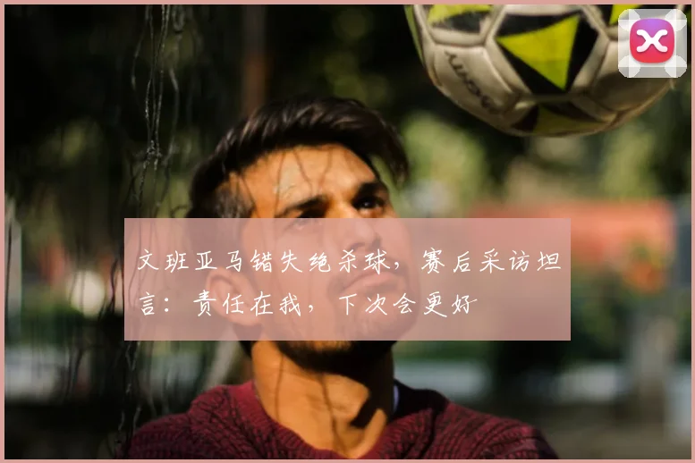 文班亚马错失绝杀球,赛后采访坦言:责任在我,下次会更好
