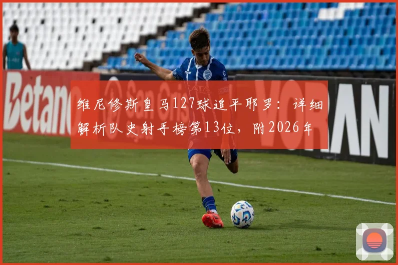 维尼修斯皇马127球追平耶罗：详细解析队史射手榜第13位，附2026年最新排名与进球数据盘点