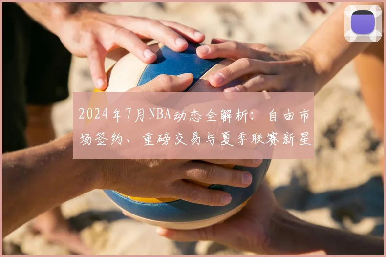 2024年7月NBA动态全解析：自由市场签约、重磅交易与夏季联赛新星观察