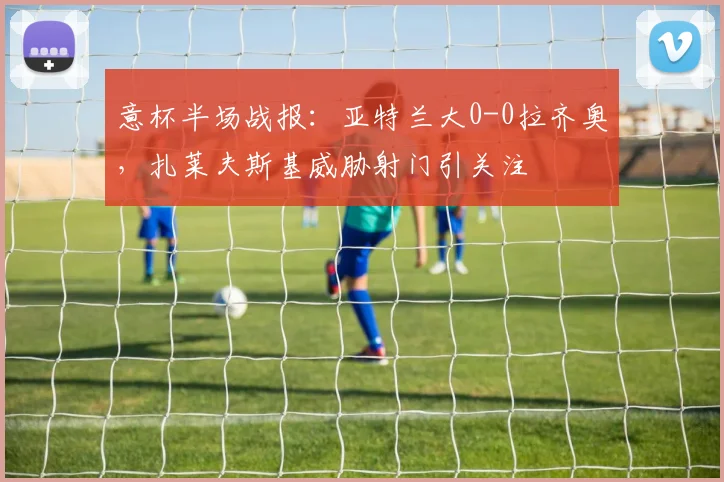 意杯半场战报：亚特兰大0-0拉齐奥，扎莱夫斯基威胁射门引关注
