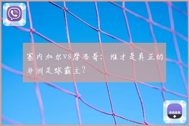 塞内加尔vs摩洛哥：谁才是真正的非洲足球霸主？